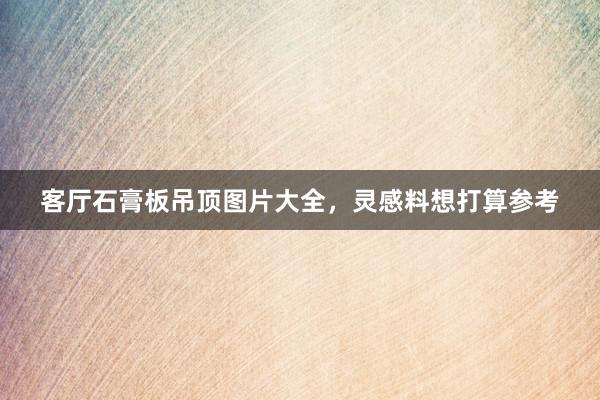 客厅石膏板吊顶图片大全，灵感料想打算参考