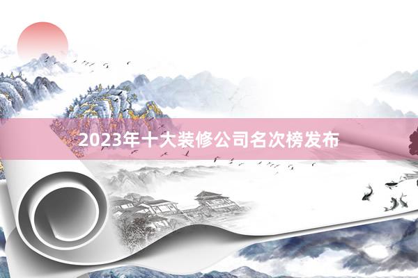 2023年十大装修公司名次榜发布