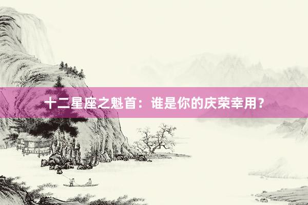 十二星座之魁首：谁是你的庆荣幸用？